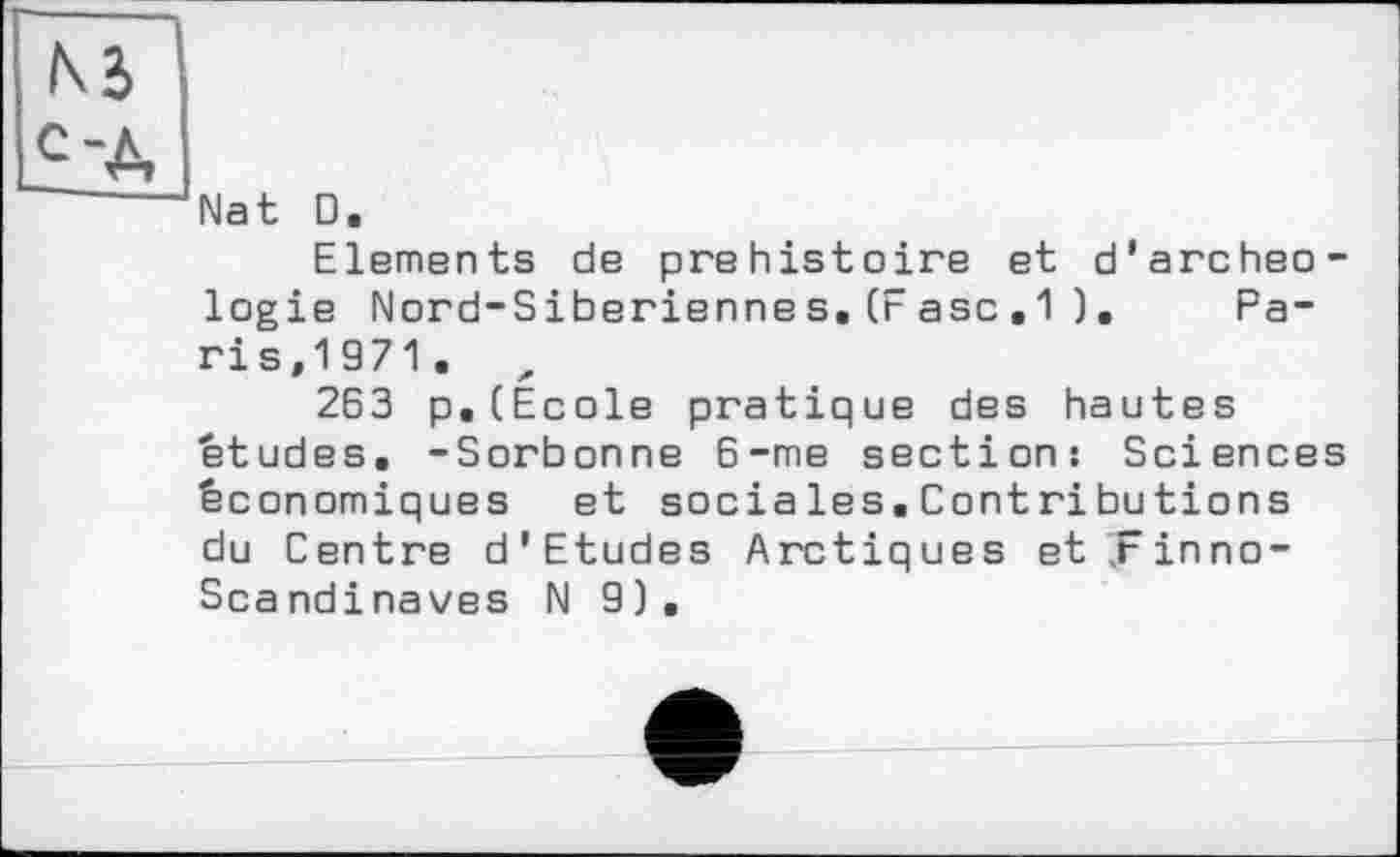 ﻿Elements de préhistoire et d'archeo-logie Nord-Siberiennes.(F asc . 1 ). Paris, 1971. „
263 p.(Ecole pratique des hautes etudes. -Sorbonne 6-me section: Sciences économiques et sociales.Contri butions du Centre d'Etudes Arctiques et Finno-Sca ndinaves N 9),